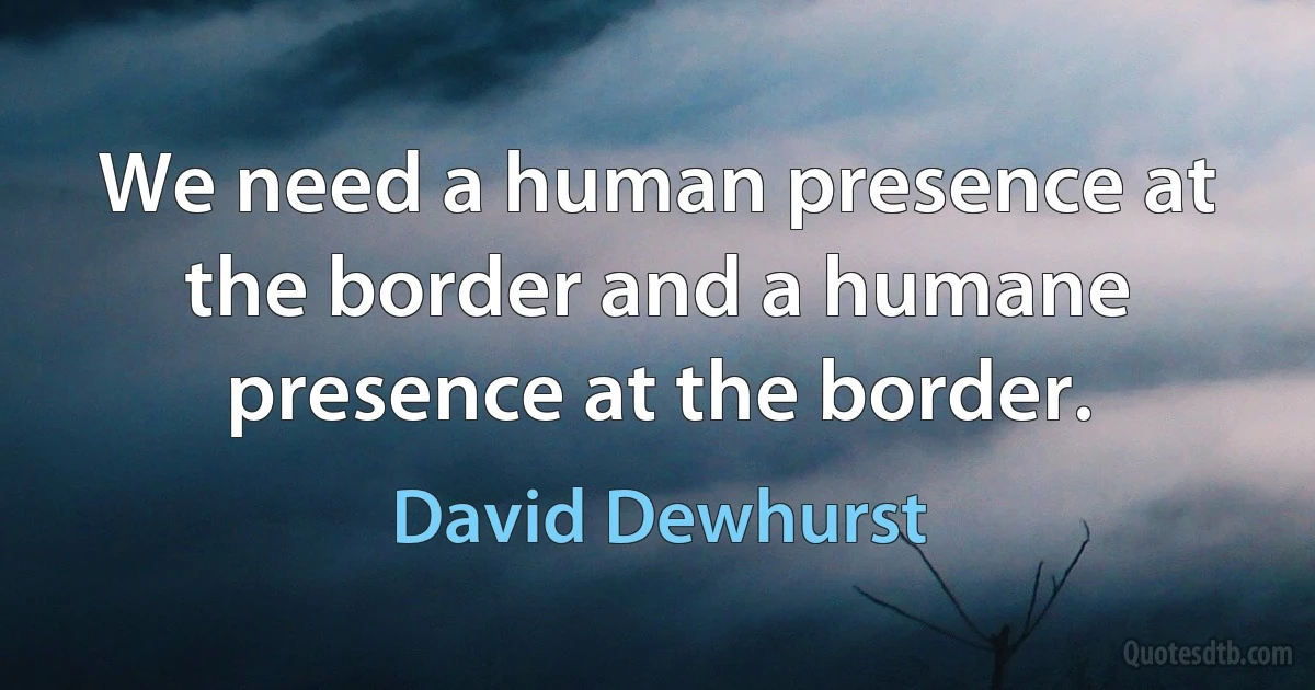 We need a human presence at the border and a humane presence at the border. (David Dewhurst)