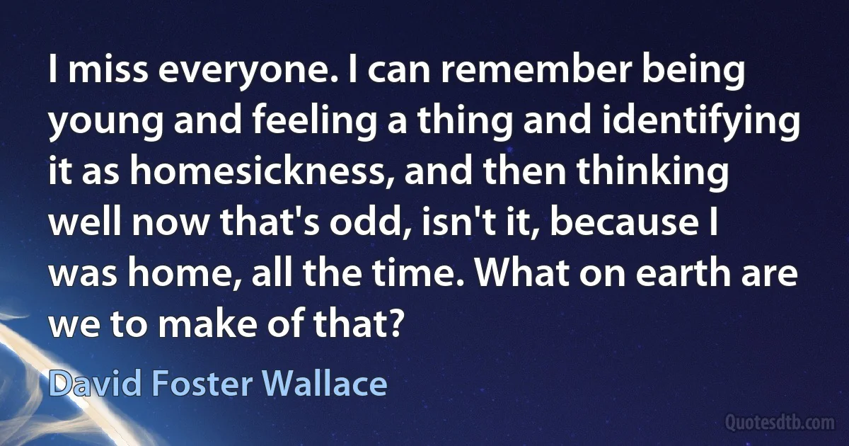 I miss everyone. I can remember being young and feeling a thing and identifying it as homesickness, and then thinking well now that's odd, isn't it, because I was home, all the time. What on earth are we to make of that? (David Foster Wallace)