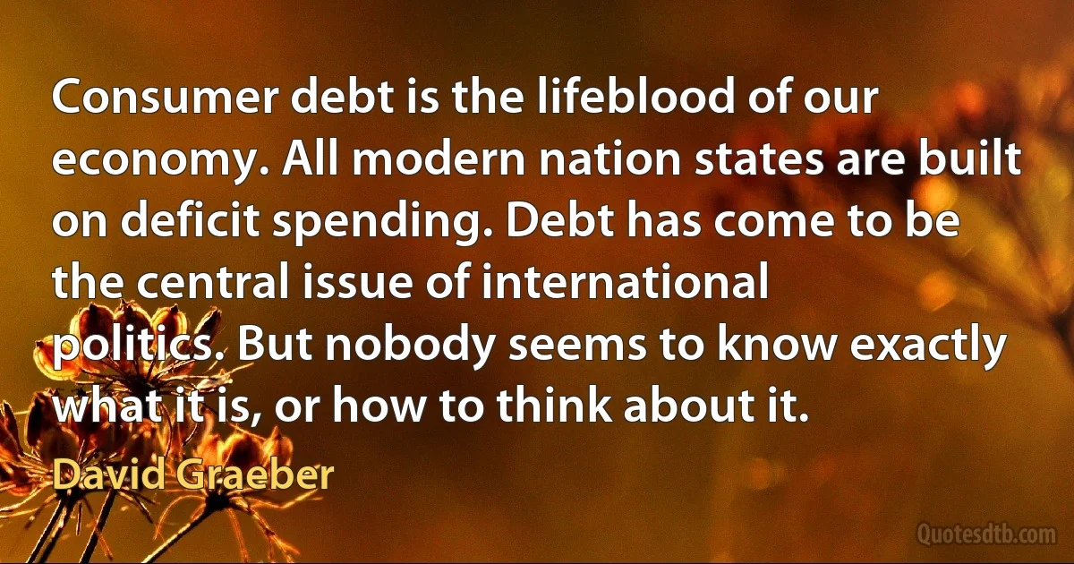 Consumer debt is the lifeblood of our economy. All modern nation states are built on deficit spending. Debt has come to be the central issue of international politics. But nobody seems to know exactly what it is, or how to think about it. (David Graeber)