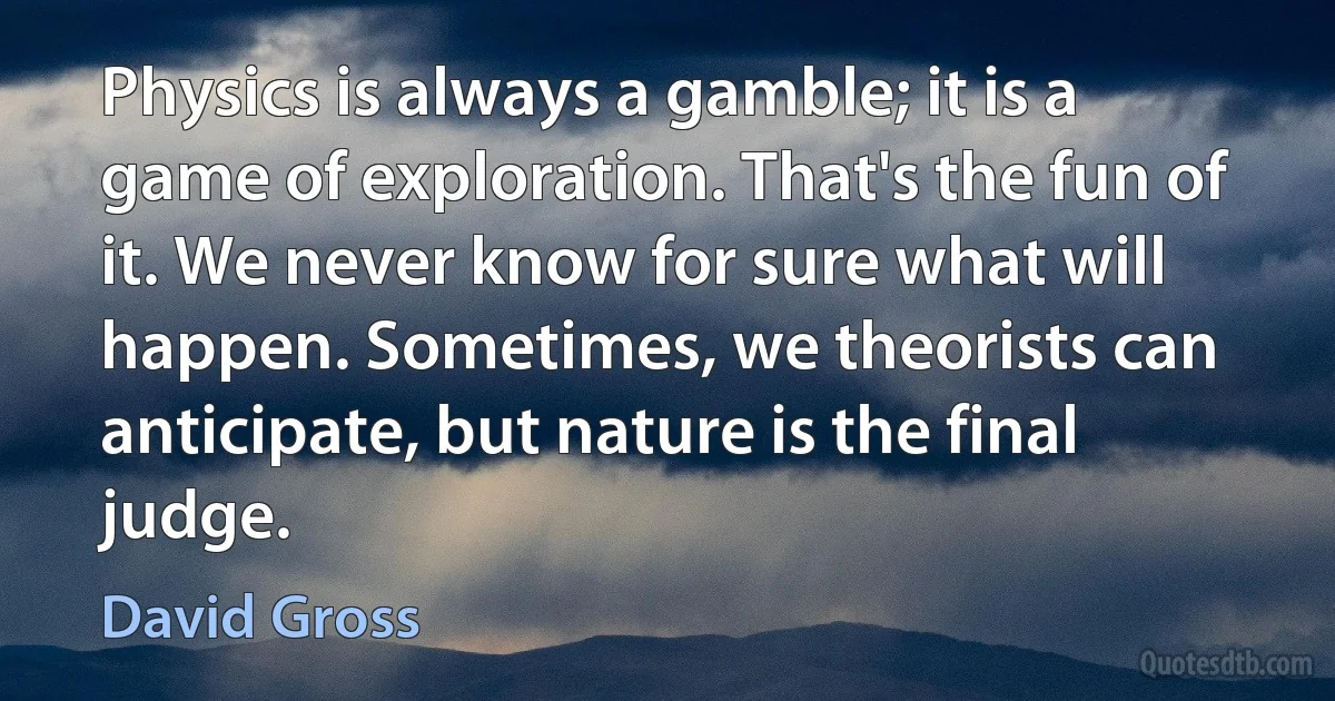 Physics is always a gamble; it is a game of exploration. That's the fun of it. We never know for sure what will happen. Sometimes, we theorists can anticipate, but nature is the final judge. (David Gross)