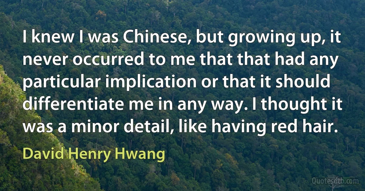 I knew I was Chinese, but growing up, it never occurred to me that that had any particular implication or that it should differentiate me in any way. I thought it was a minor detail, like having red hair. (David Henry Hwang)