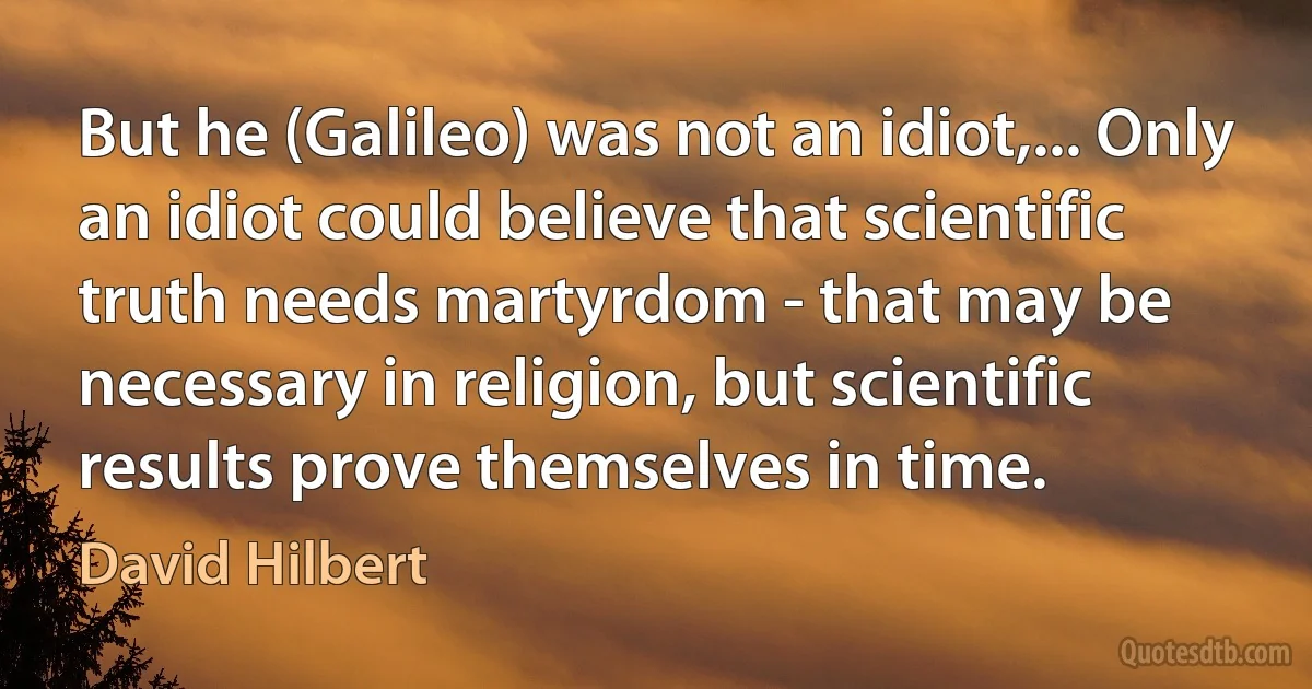 But he (Galileo) was not an idiot,... Only an idiot could believe that scientific truth needs martyrdom - that may be necessary in religion, but scientific results prove themselves in time. (David Hilbert)