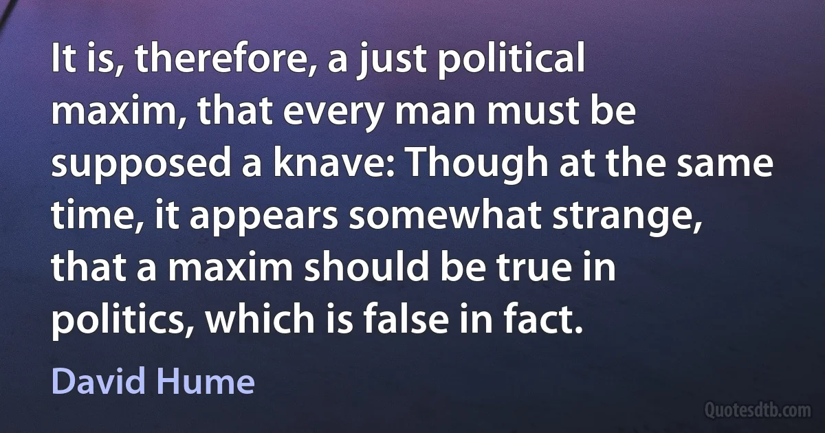 It is, therefore, a just political maxim, that every man must be supposed a knave: Though at the same time, it appears somewhat strange, that a maxim should be true in politics, which is false in fact. (David Hume)