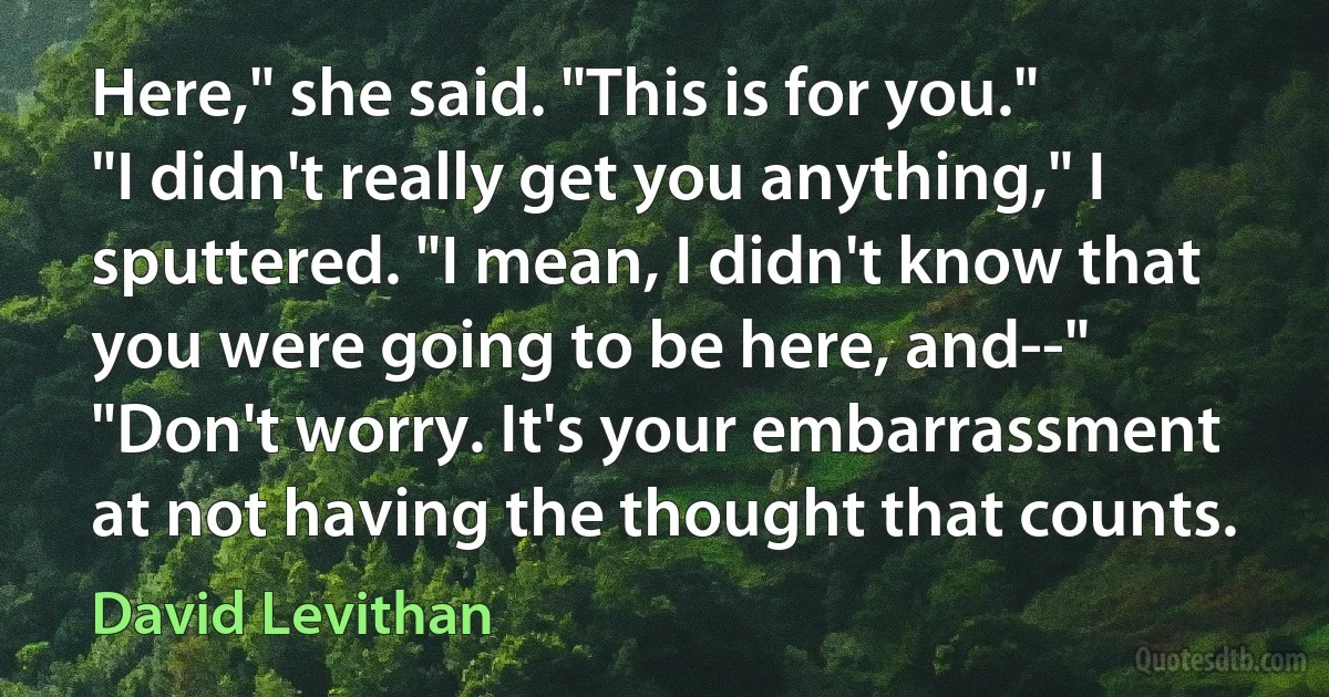 Here," she said. "This is for you."
"I didn't really get you anything," I sputtered. "I mean, I didn't know that you were going to be here, and--"
"Don't worry. It's your embarrassment at not having the thought that counts. (David Levithan)