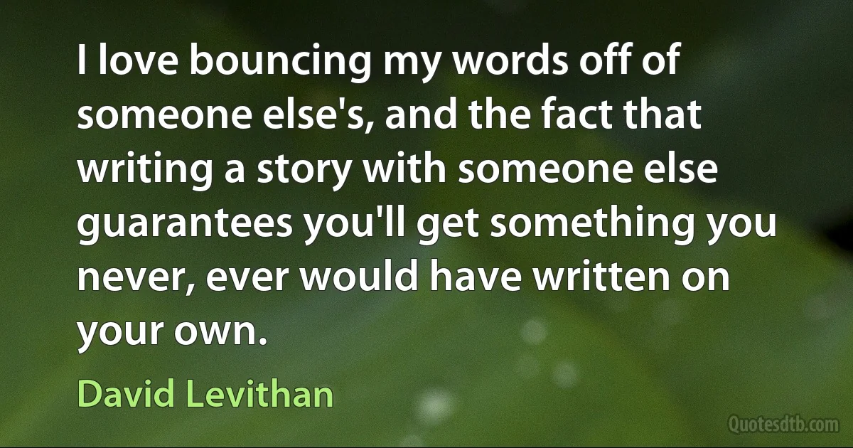 I love bouncing my words off of someone else's, and the fact that writing a story with someone else guarantees you'll get something you never, ever would have written on your own. (David Levithan)