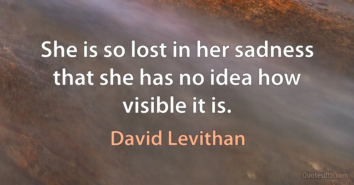 She is so lost in her sadness that she has no idea how visible it is. (David Levithan)