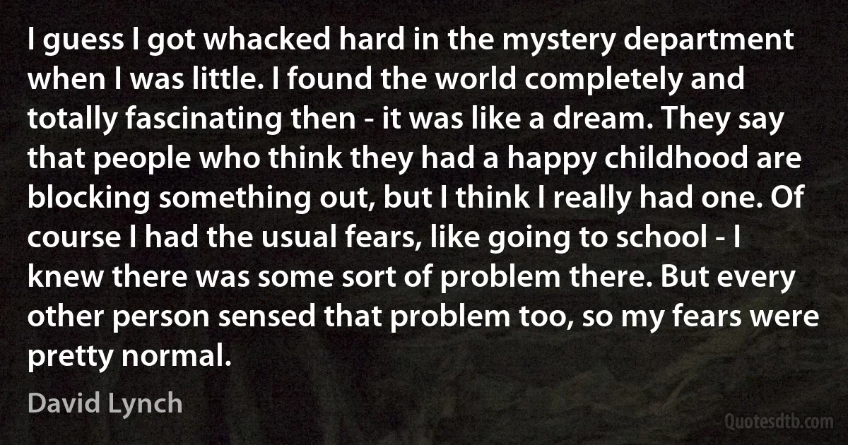 I guess I got whacked hard in the mystery department when I was little. I found the world completely and totally fascinating then - it was like a dream. They say that people who think they had a happy childhood are blocking something out, but I think I really had one. Of course I had the usual fears, like going to school - I knew there was some sort of problem there. But every other person sensed that problem too, so my fears were pretty normal. (David Lynch)