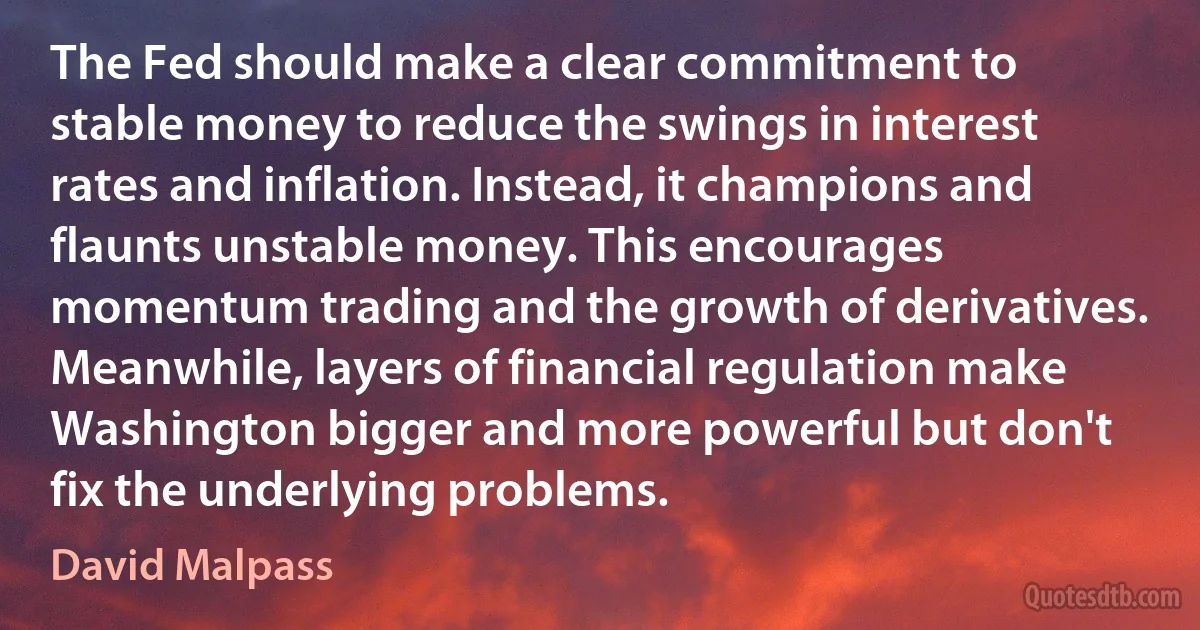 The Fed should make a clear commitment to stable money to reduce the swings in interest rates and inflation. Instead, it champions and flaunts unstable money. This encourages momentum trading and the growth of derivatives. Meanwhile, layers of financial regulation make Washington bigger and more powerful but don't fix the underlying problems. (David Malpass)