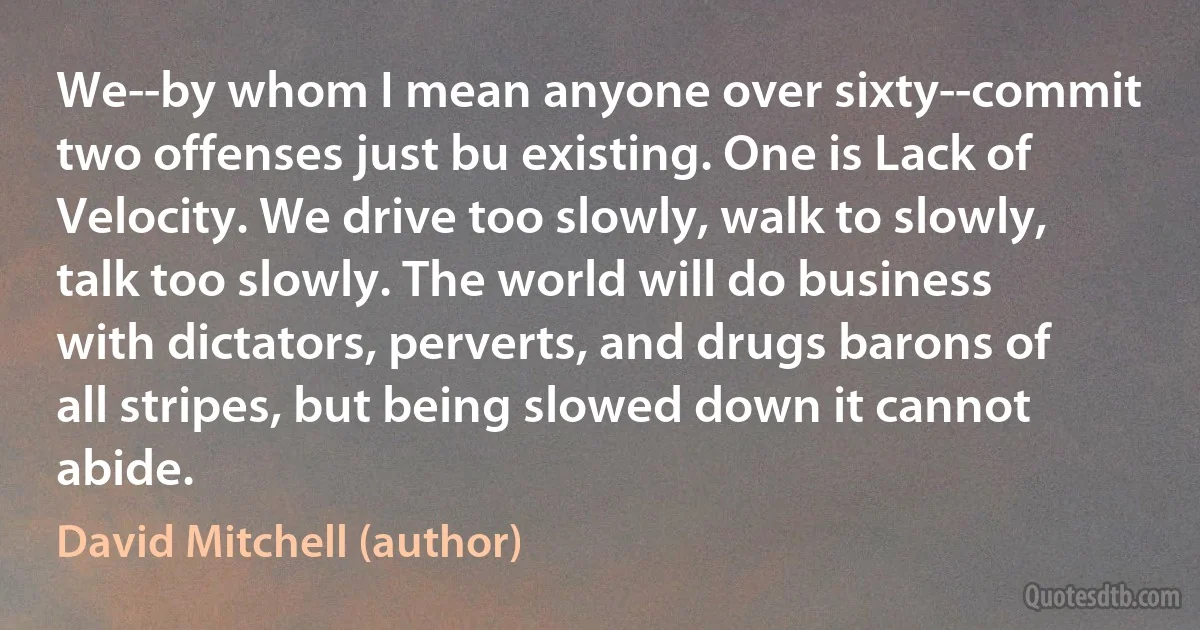 We--by whom I mean anyone over sixty--commit two offenses just bu existing. One is Lack of Velocity. We drive too slowly, walk to slowly, talk too slowly. The world will do business with dictators, perverts, and drugs barons of all stripes, but being slowed down it cannot abide. (David Mitchell (author))