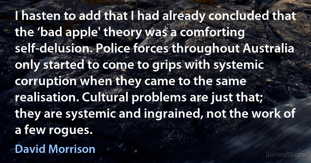 I hasten to add that I had already concluded that the ‘bad apple' theory was a comforting self-delusion. Police forces throughout Australia only started to come to grips with systemic corruption when they came to the same realisation. Cultural problems are just that; they are systemic and ingrained, not the work of a few rogues. (David Morrison)