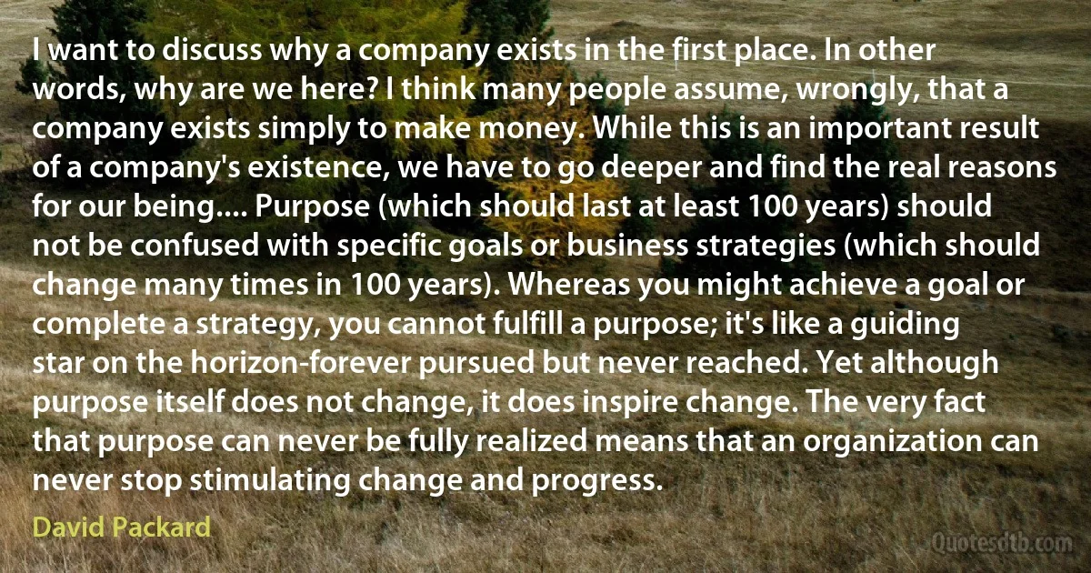 I want to discuss why a company exists in the first place. In other words, why are we here? I think many people assume, wrongly, that a company exists simply to make money. While this is an important result of a company's existence, we have to go deeper and find the real reasons for our being.... Purpose (which should last at least 100 years) should not be confused with specific goals or business strategies (which should change many times in 100 years). Whereas you might achieve a goal or complete a strategy, you cannot fulfill a purpose; it's like a guiding star on the horizon-forever pursued but never reached. Yet although purpose itself does not change, it does inspire change. The very fact that purpose can never be fully realized means that an organization can never stop stimulating change and progress. (David Packard)