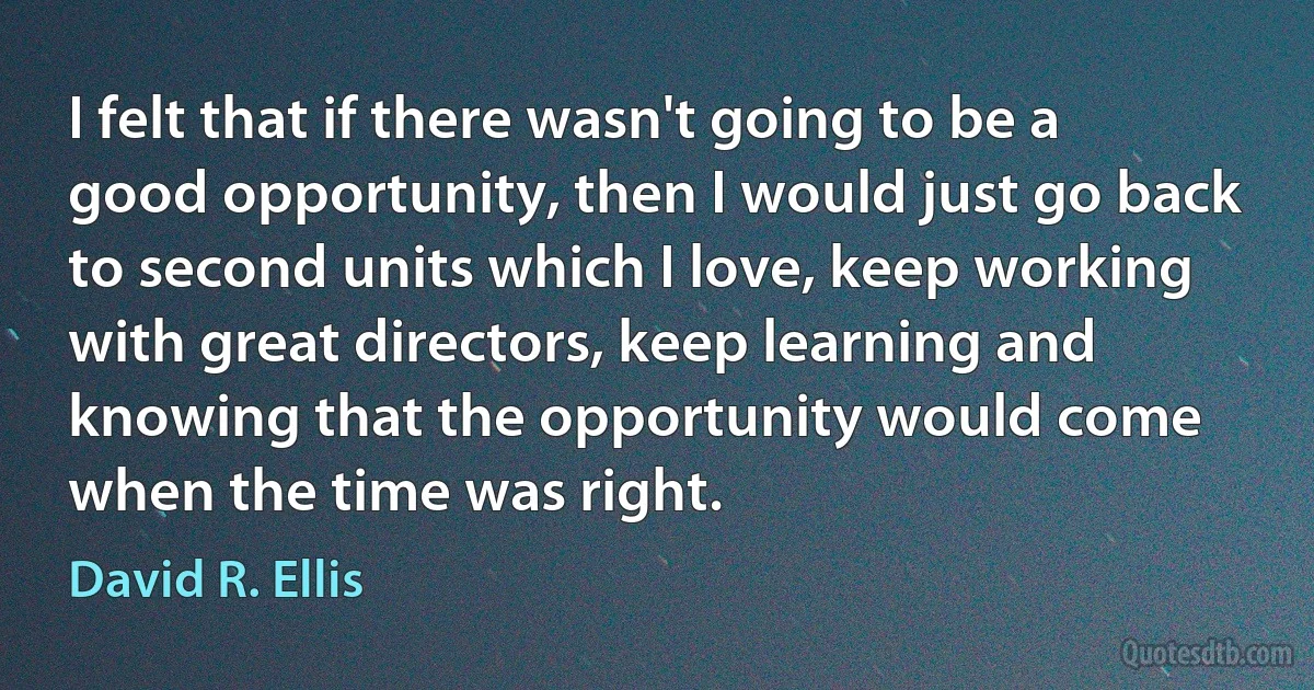 I felt that if there wasn't going to be a good opportunity, then I would just go back to second units which I love, keep working with great directors, keep learning and knowing that the opportunity would come when the time was right. (David R. Ellis)