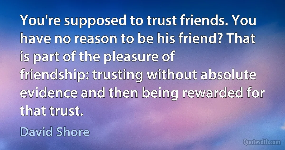 You're supposed to trust friends. You have no reason to be his friend? That is part of the pleasure of friendship: trusting without absolute evidence and then being rewarded for that trust. (David Shore)