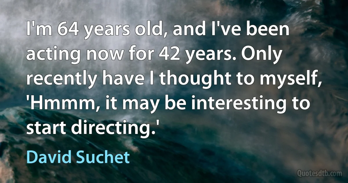 I'm 64 years old, and I've been acting now for 42 years. Only recently have I thought to myself, 'Hmmm, it may be interesting to start directing.' (David Suchet)