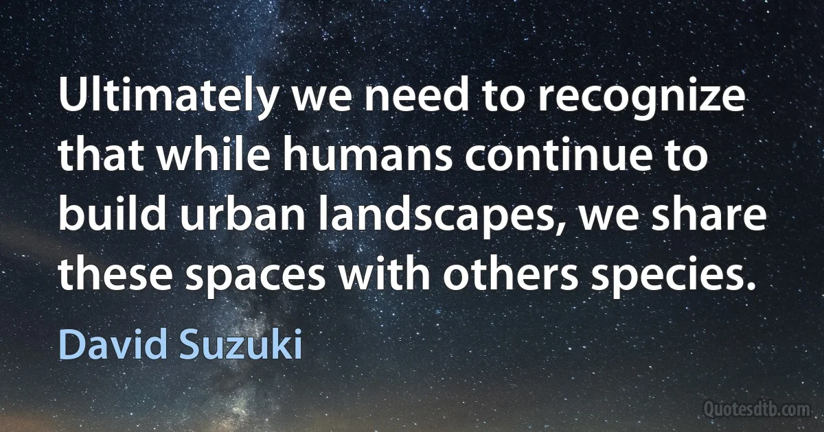 Ultimately we need to recognize that while humans continue to build urban landscapes, we share these spaces with others species. (David Suzuki)