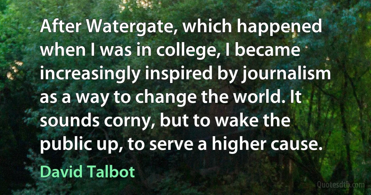 After Watergate, which happened when I was in college, I became increasingly inspired by journalism as a way to change the world. It sounds corny, but to wake the public up, to serve a higher cause. (David Talbot)