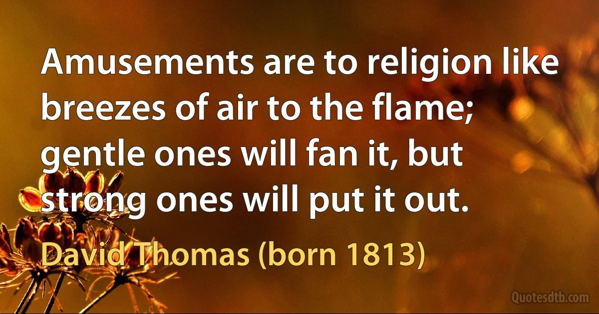 Amusements are to religion like breezes of air to the flame; gentle ones will fan it, but strong ones will put it out. (David Thomas (born 1813))