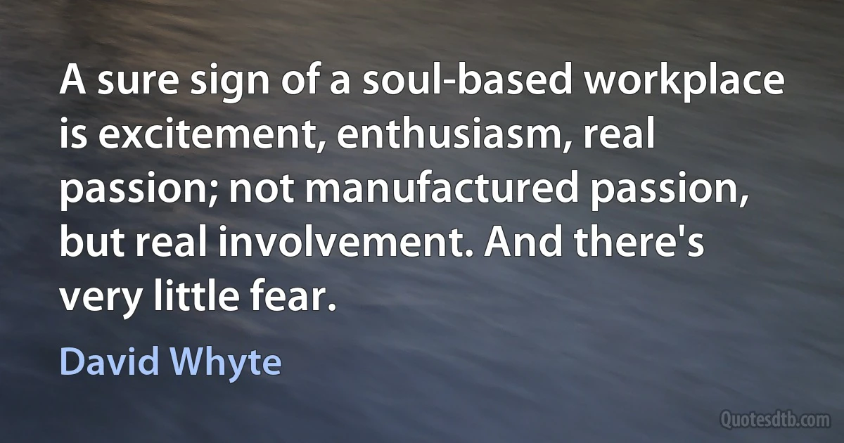 A sure sign of a soul-based workplace is excitement, enthusiasm, real passion; not manufactured passion, but real involvement. And there's very little fear. (David Whyte)