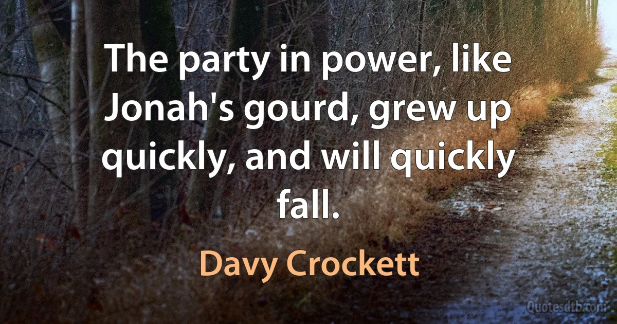 The party in power, like Jonah's gourd, grew up quickly, and will quickly fall. (Davy Crockett)