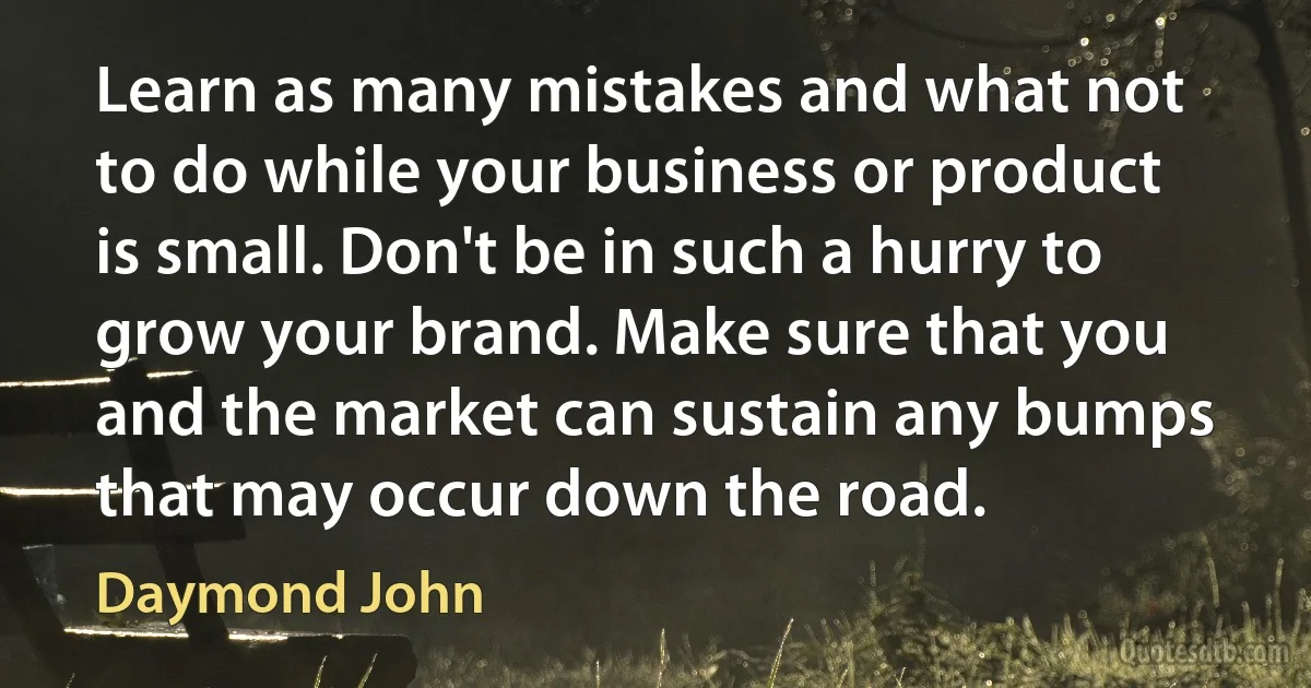 Learn as many mistakes and what not to do while your business or product is small. Don't be in such a hurry to grow your brand. Make sure that you and the market can sustain any bumps that may occur down the road. (Daymond John)