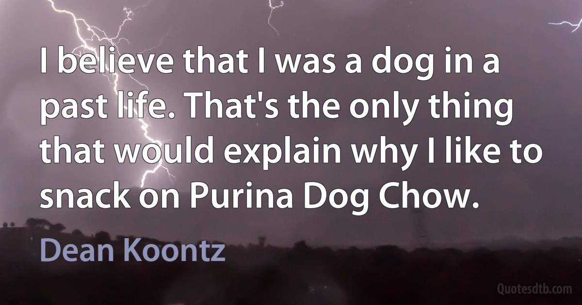 I believe that I was a dog in a past life. That's the only thing that would explain why I like to snack on Purina Dog Chow. (Dean Koontz)