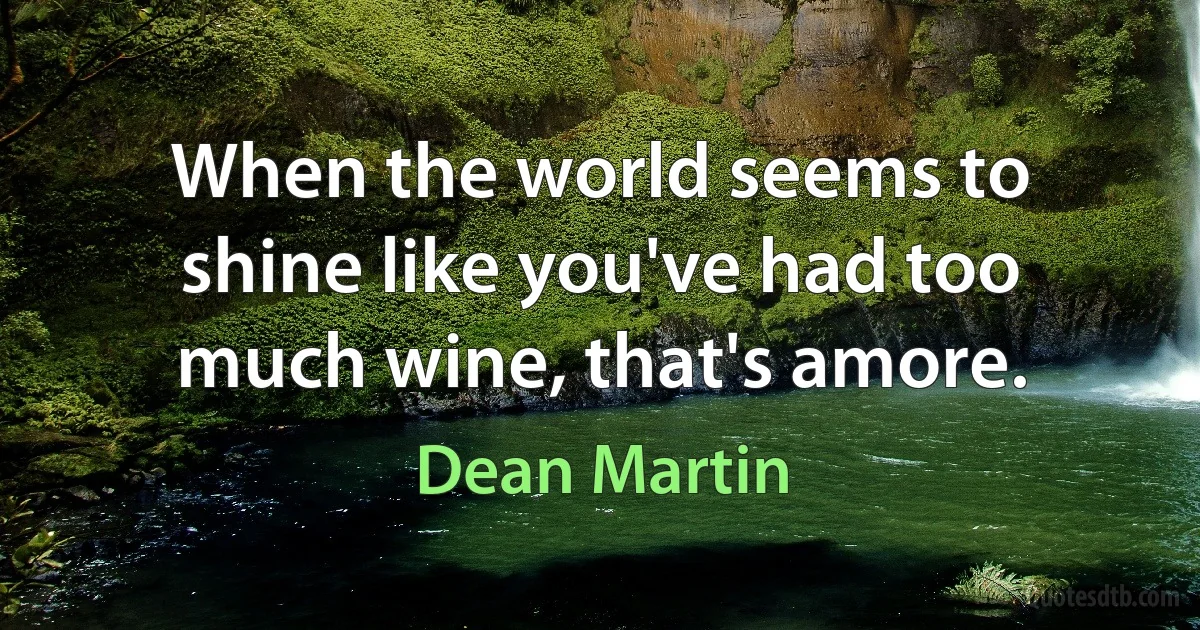 When the world seems to shine like you've had too much wine, that's amore. (Dean Martin)