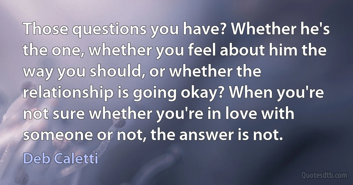 Those questions you have? Whether he's the one, whether you feel about him the way you should, or whether the relationship is going okay? When you're not sure whether you're in love with someone or not, the answer is not. (Deb Caletti)