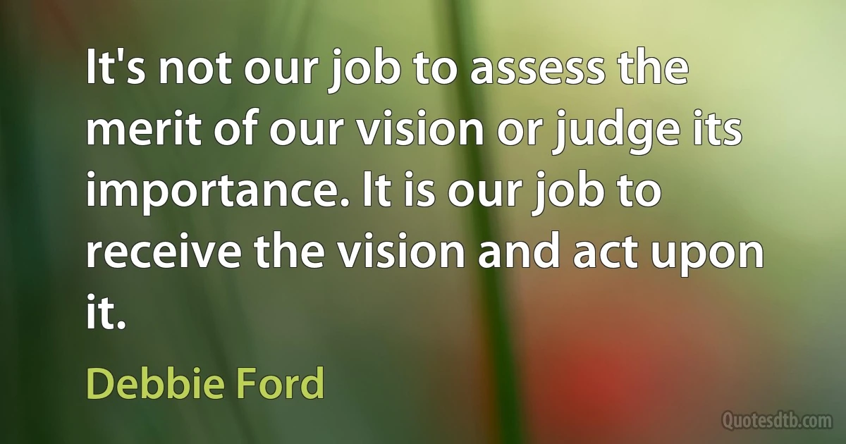 It's not our job to assess the merit of our vision or judge its importance. It is our job to receive the vision and act upon it. (Debbie Ford)