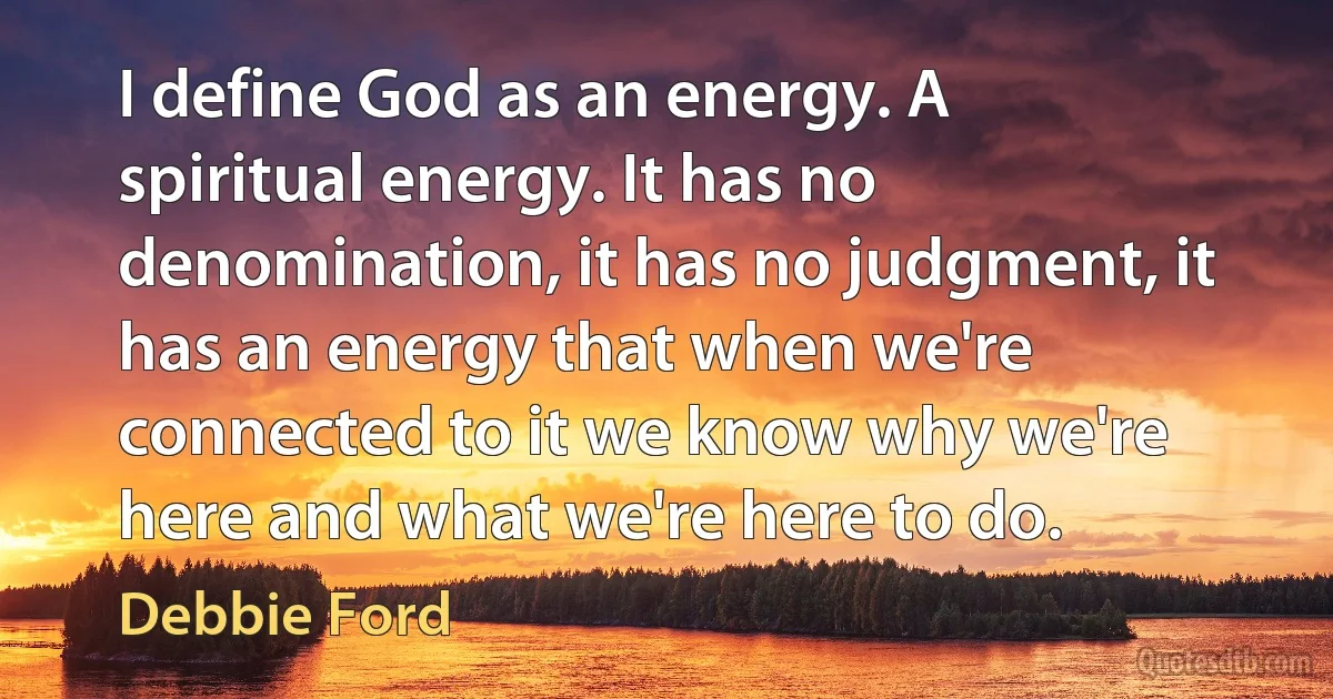 I define God as an energy. A spiritual energy. It has no denomination, it has no judgment, it has an energy that when we're connected to it we know why we're here and what we're here to do. (Debbie Ford)