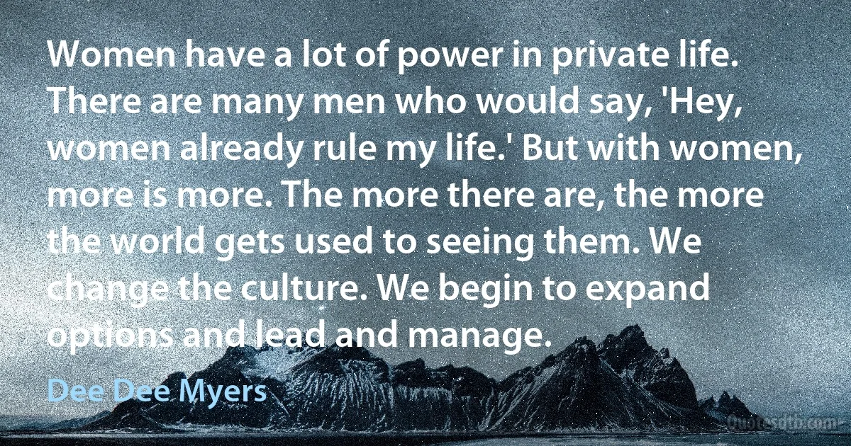 Women have a lot of power in private life. There are many men who would say, 'Hey, women already rule my life.' But with women, more is more. The more there are, the more the world gets used to seeing them. We change the culture. We begin to expand options and lead and manage. (Dee Dee Myers)