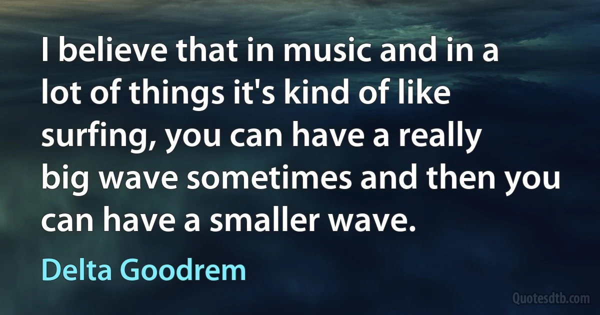 I believe that in music and in a lot of things it's kind of like surfing, you can have a really big wave sometimes and then you can have a smaller wave. (Delta Goodrem)