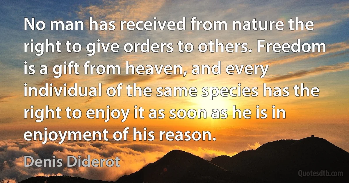 No man has received from nature the right to give orders to others. Freedom is a gift from heaven, and every individual of the same species has the right to enjoy it as soon as he is in enjoyment of his reason. (Denis Diderot)