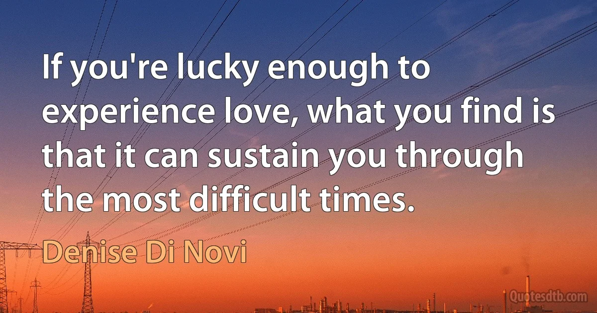 If you're lucky enough to experience love, what you find is that it can sustain you through the most difficult times. (Denise Di Novi)