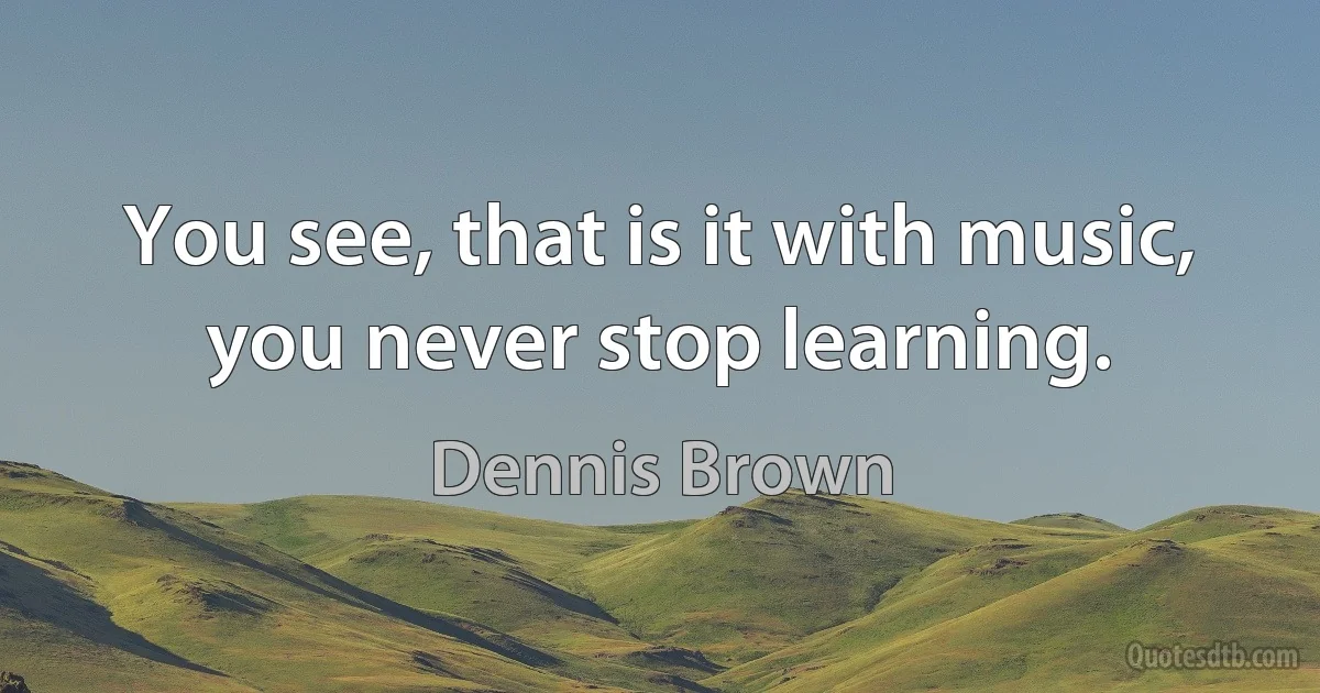 You see, that is it with music, you never stop learning. (Dennis Brown)