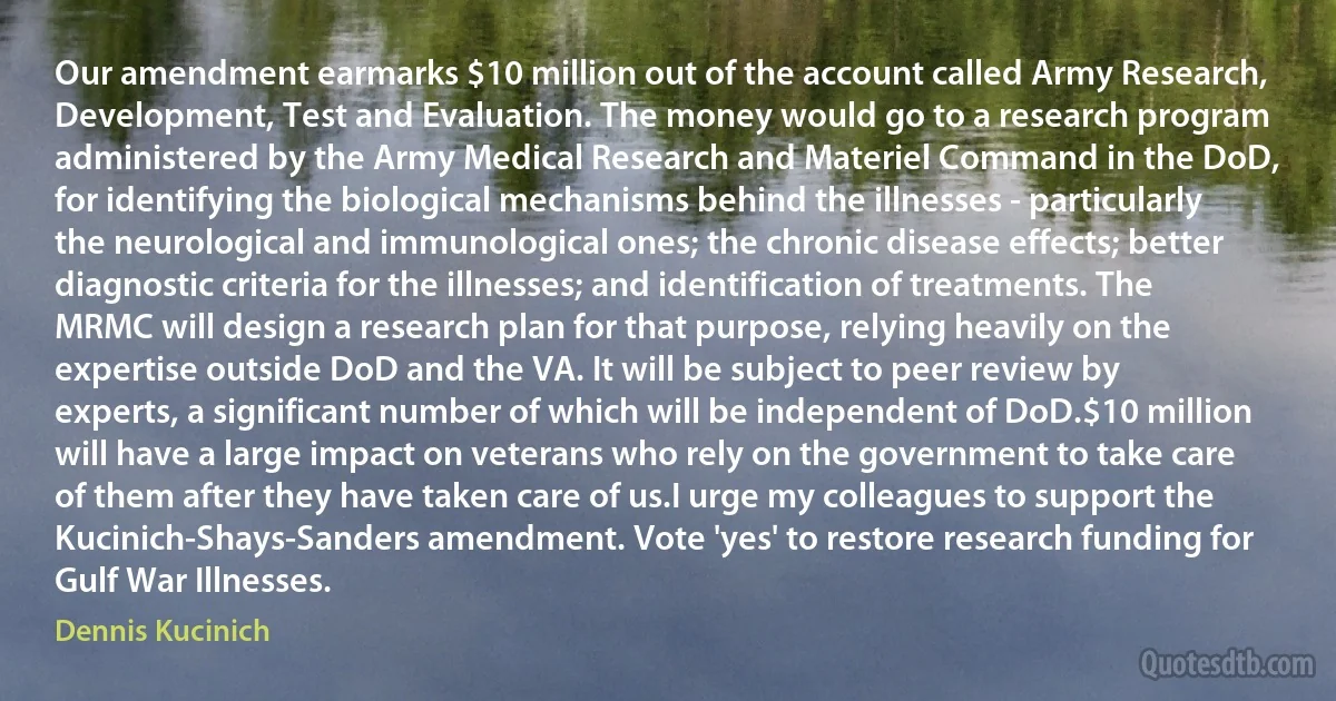 Our amendment earmarks $10 million out of the account called Army Research, Development, Test and Evaluation. The money would go to a research program administered by the Army Medical Research and Materiel Command in the DoD, for identifying the biological mechanisms behind the illnesses - particularly the neurological and immunological ones; the chronic disease effects; better diagnostic criteria for the illnesses; and identification of treatments. The MRMC will design a research plan for that purpose, relying heavily on the expertise outside DoD and the VA. It will be subject to peer review by experts, a significant number of which will be independent of DoD.$10 million will have a large impact on veterans who rely on the government to take care of them after they have taken care of us.I urge my colleagues to support the Kucinich-Shays-Sanders amendment. Vote 'yes' to restore research funding for Gulf War Illnesses. (Dennis Kucinich)