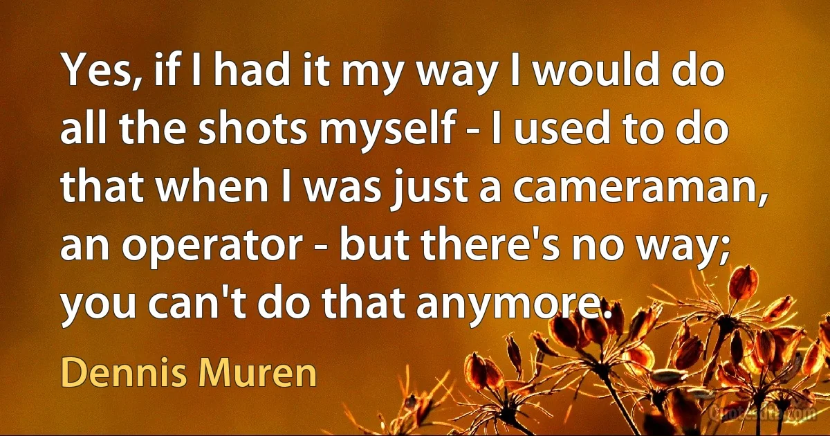 Yes, if I had it my way I would do all the shots myself - I used to do that when I was just a cameraman, an operator - but there's no way; you can't do that anymore. (Dennis Muren)