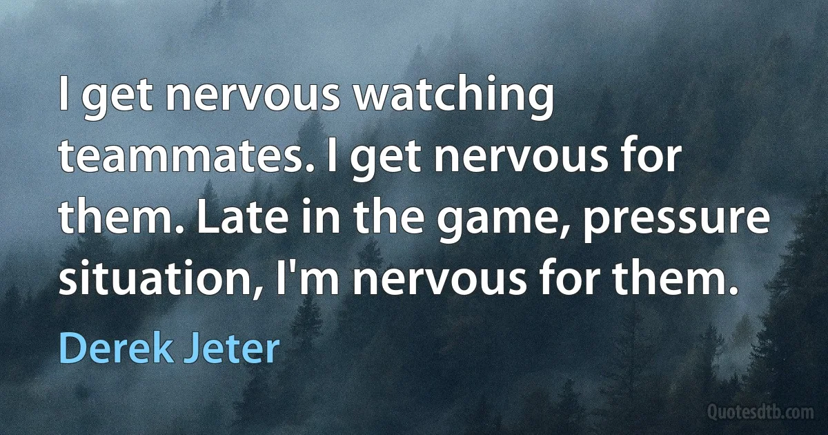 I get nervous watching teammates. I get nervous for them. Late in the game, pressure situation, I'm nervous for them. (Derek Jeter)