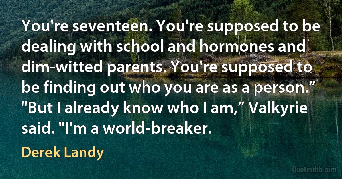 You're seventeen. You're supposed to be dealing with school and hormones and dim-witted parents. You're supposed to be finding out who you are as a person.”
"But I already know who I am,” Valkyrie said. "I'm a world-breaker. (Derek Landy)