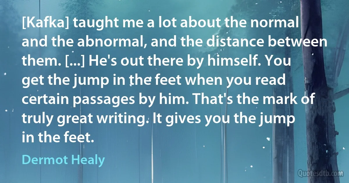 [Kafka] taught me a lot about the normal and the abnormal, and the distance between them. [...] He's out there by himself. You get the jump in the feet when you read certain passages by him. That's the mark of truly great writing. It gives you the jump in the feet. (Dermot Healy)