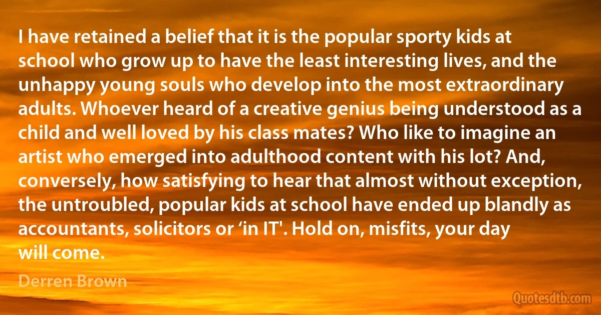 I have retained a belief that it is the popular sporty kids at school who grow up to have the least interesting lives, and the unhappy young souls who develop into the most extraordinary adults. Whoever heard of a creative genius being understood as a child and well loved by his class mates? Who like to imagine an artist who emerged into adulthood content with his lot? And, conversely, how satisfying to hear that almost without exception, the untroubled, popular kids at school have ended up blandly as accountants, solicitors or ‘in IT'. Hold on, misfits, your day will come. (Derren Brown)