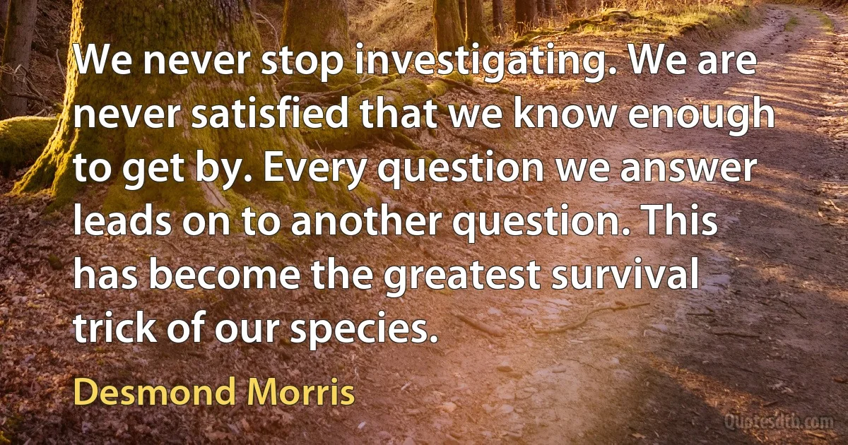 We never stop investigating. We are never satisfied that we know enough to get by. Every question we answer leads on to another question. This has become the greatest survival trick of our species. (Desmond Morris)