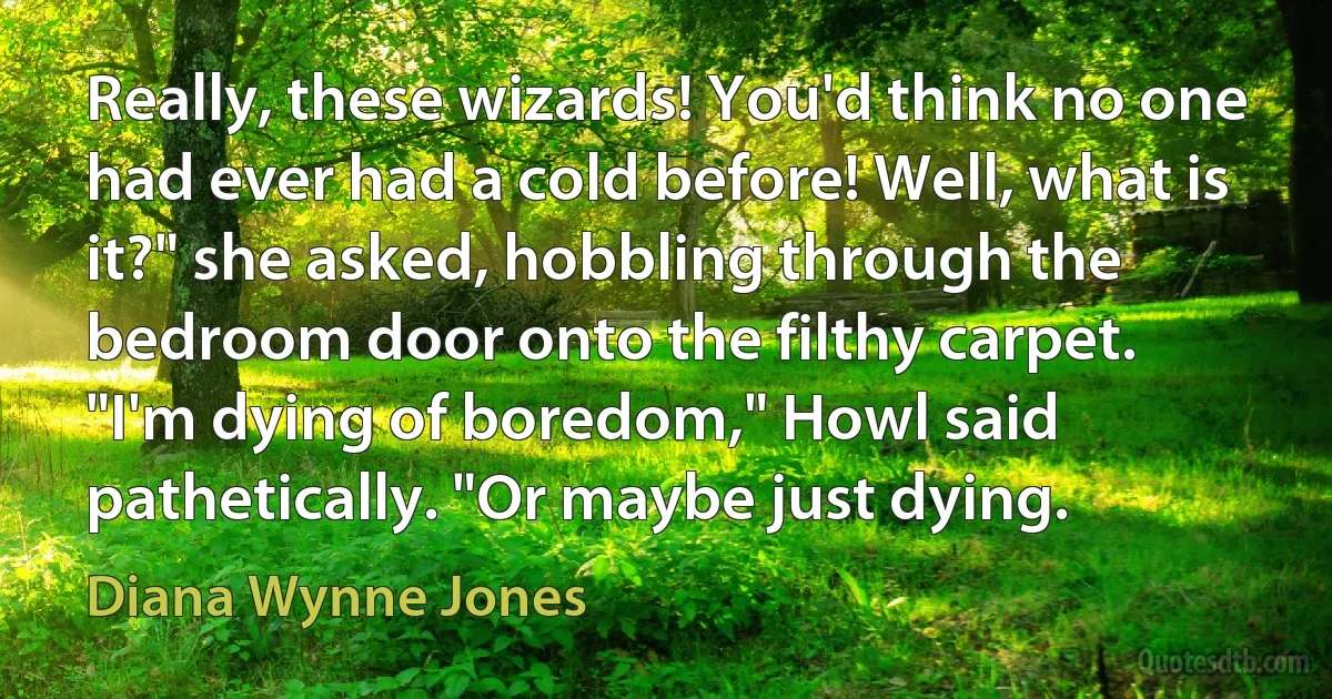 Really, these wizards! You'd think no one had ever had a cold before! Well, what is it?" she asked, hobbling through the bedroom door onto the filthy carpet.
"I'm dying of boredom," Howl said pathetically. "Or maybe just dying. (Diana Wynne Jones)