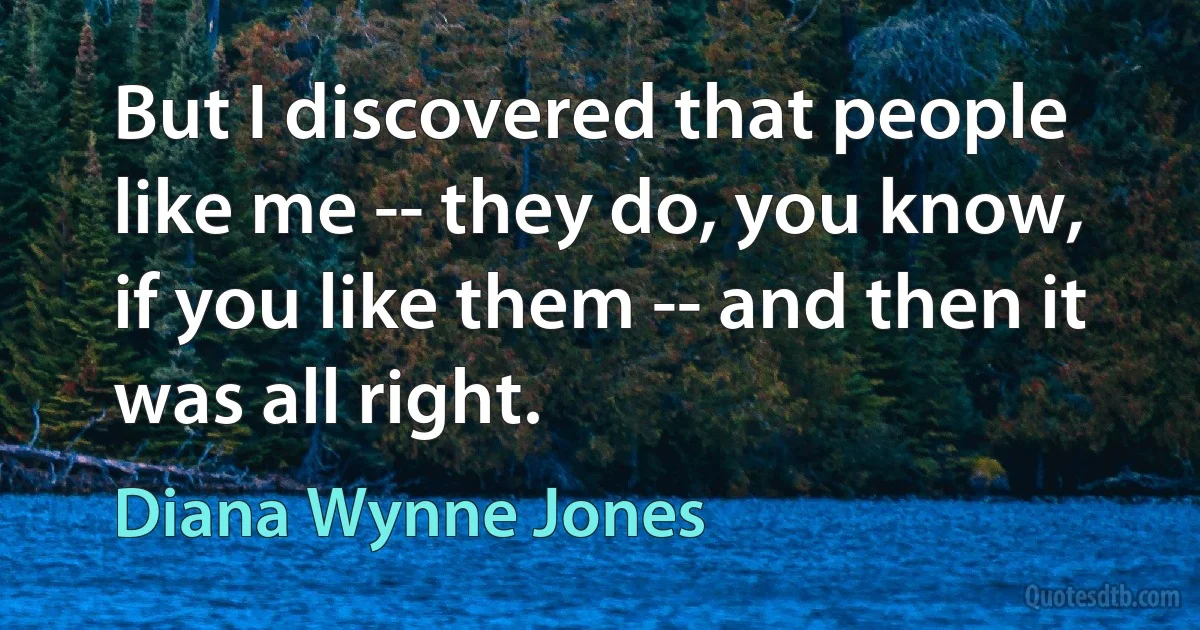 But I discovered that people like me -- they do, you know, if you like them -- and then it was all right. (Diana Wynne Jones)