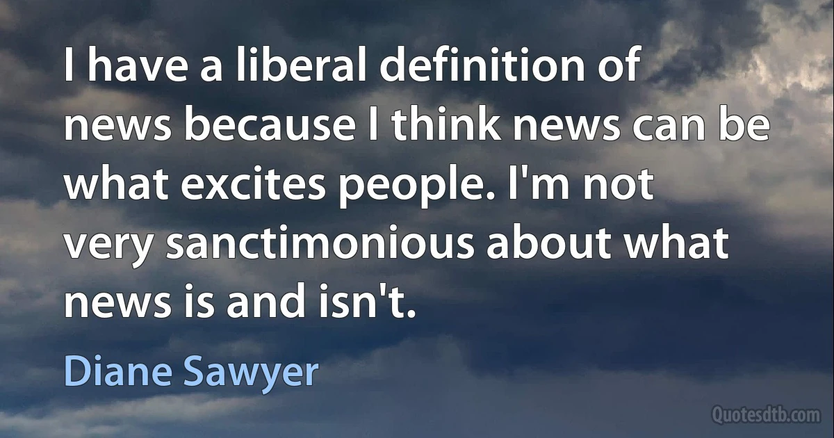 I have a liberal definition of news because I think news can be what excites people. I'm not very sanctimonious about what news is and isn't. (Diane Sawyer)