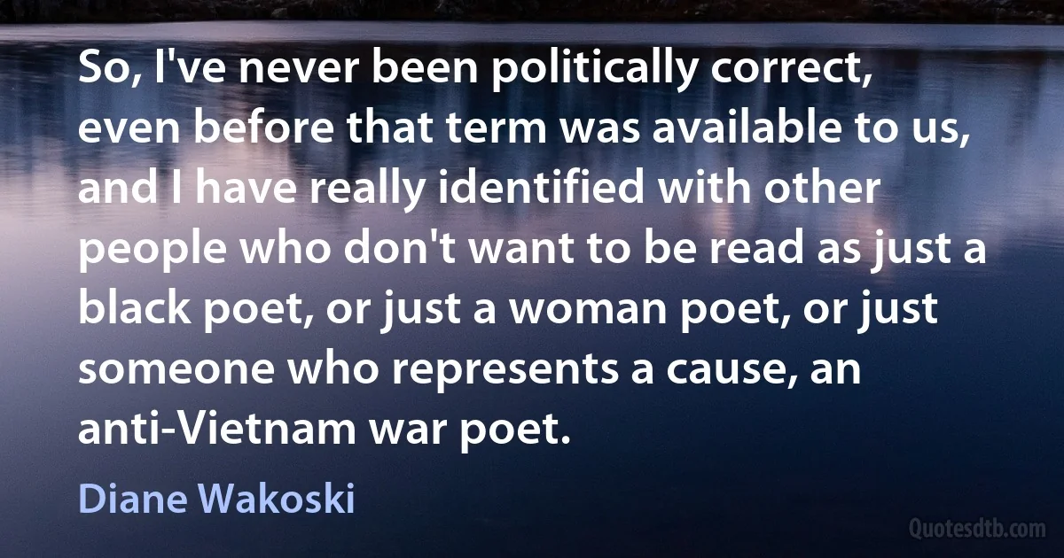 So, I've never been politically correct, even before that term was available to us, and I have really identified with other people who don't want to be read as just a black poet, or just a woman poet, or just someone who represents a cause, an anti-Vietnam war poet. (Diane Wakoski)