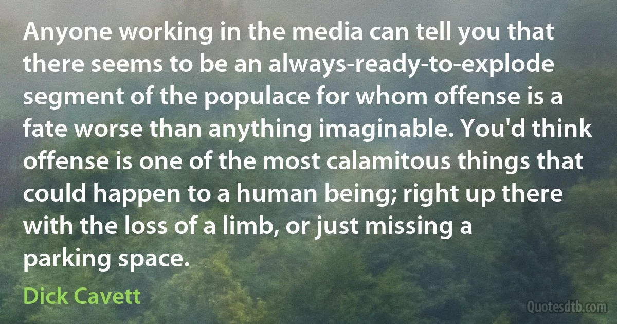 Anyone working in the media can tell you that there seems to be an always-ready-to-explode segment of the populace for whom offense is a fate worse than anything imaginable. You'd think offense is one of the most calamitous things that could happen to a human being; right up there with the loss of a limb, or just missing a parking space. (Dick Cavett)