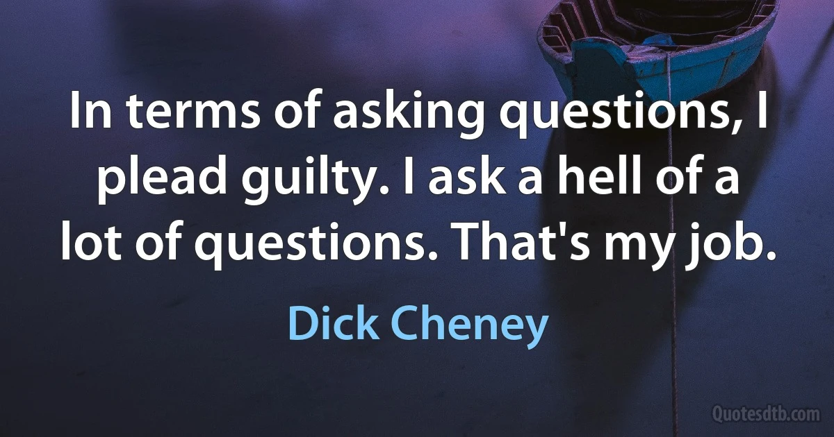 In terms of asking questions, I plead guilty. I ask a hell of a lot of questions. That's my job. (Dick Cheney)