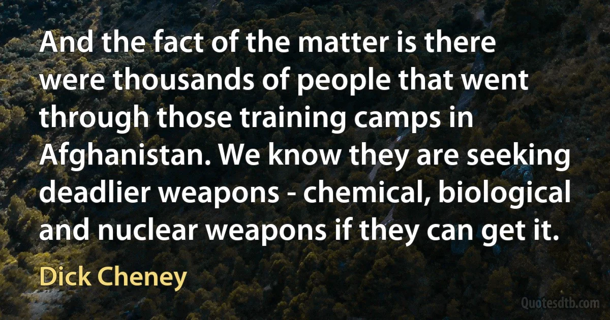 And the fact of the matter is there were thousands of people that went through those training camps in Afghanistan. We know they are seeking deadlier weapons - chemical, biological and nuclear weapons if they can get it. (Dick Cheney)