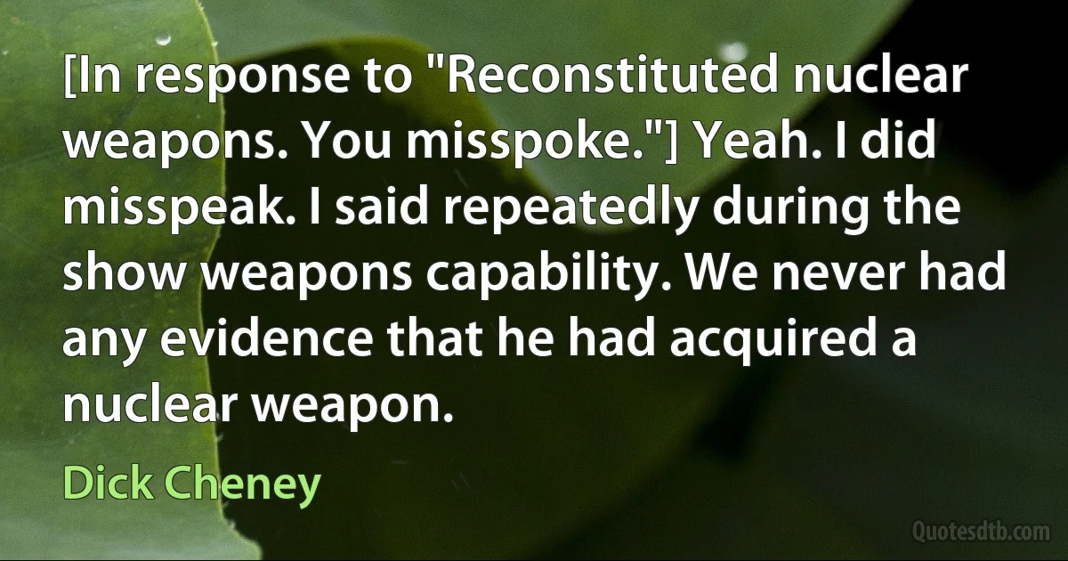 [In response to "Reconstituted nuclear weapons. You misspoke."] Yeah. I did misspeak. I said repeatedly during the show weapons capability. We never had any evidence that he had acquired a nuclear weapon. (Dick Cheney)