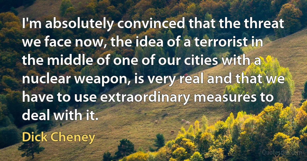 I'm absolutely convinced that the threat we face now, the idea of a terrorist in the middle of one of our cities with a nuclear weapon, is very real and that we have to use extraordinary measures to deal with it. (Dick Cheney)